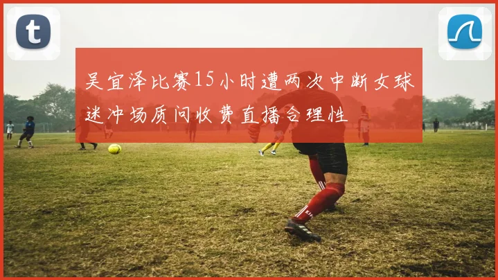 吴宜泽比赛15小时遭两次中断女球迷冲场质问收费直播合理性