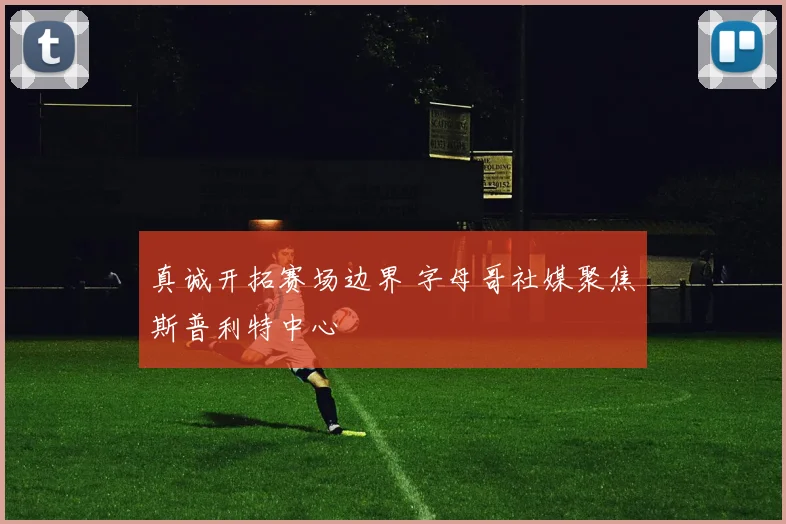 真诚开拓赛场边界 字母哥社媒聚焦斯普利特中心