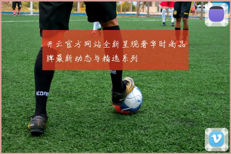 开云官方网站全新呈现奢华时尚品牌最新动态与精选系列